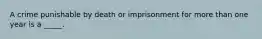 A crime punishable by death or imprisonment for more than one year is a _____.