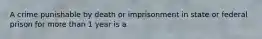 A crime punishable by death or imprisonment in state or federal prison for more than 1 year is a