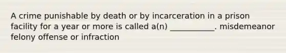 A crime punishable by death or by incarceration in a prison facility for a year or more is called a(n) ___________. misdemeanor felony offense or infraction