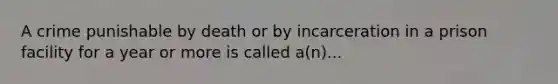 A crime punishable by death or by incarceration in a prison facility for a year or more is called a(n)...