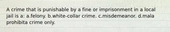 A crime that is punishable by a fine or imprisonment in a local jail is a: a.felony. b.white-collar crime. c.misdemeanor. d.mala prohibita crime only.