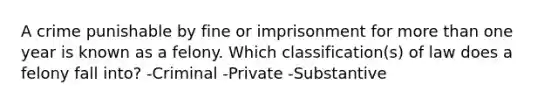 A crime punishable by fine or imprisonment for more than one year is known as a felony. Which classification(s) of law does a felony fall into? -Criminal -Private -Substantive