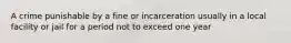 A crime punishable by a fine or incarceration usually in a local facility or jail for a period not to exceed one year