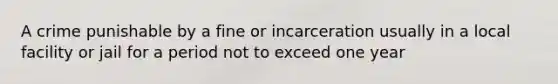 A crime punishable by a fine or incarceration usually in a local facility or jail for a period not to exceed one year