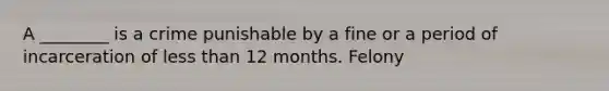 A ________ is a crime punishable by a fine or a period of incarceration of less than 12 months. Felony