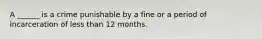 A ______ is a crime punishable by a fine or a period of incarceration of less than 12 months.