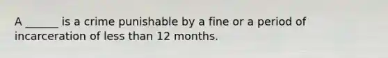 A ______ is a crime punishable by a fine or a period of incarceration of less than 12 months.