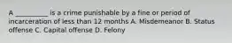 A __________ is a crime punishable by a fine or period of incarceration of less than 12 months A. Misdemeanor B. Status offense C. Capital offense D. Felony