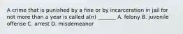 A crime that is punished by a fine or by incarceration in jail for not more than a year is called a(n) _______ A. felony B. juvenile offense C. arrest D. misdemeanor