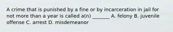 A crime that is punished by a fine or by incarceration in jail for not more than a year is called a(n) _______ A. felony B. juvenile offense C. arrest D. misdemeanor