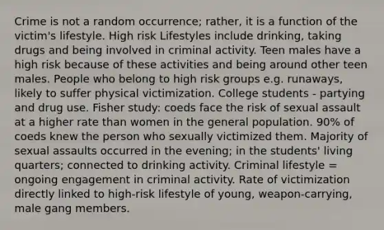 Crime is not a random occurrence; rather, it is a function of the victim's lifestyle. High risk Lifestyles include drinking, taking drugs and being involved in criminal activity. Teen males have a high risk because of these activities and being around other teen males. People who belong to high risk groups e.g. runaways, likely to suffer physical victimization. College students - partying and drug use. Fisher study: coeds face the risk of sexual assault at a higher rate than women in the general population. 90% of coeds knew the person who sexually victimized them. Majority of sexual assaults occurred in the evening; in the students' living quarters; connected to drinking activity. Criminal lifestyle = ongoing engagement in criminal activity. Rate of victimization directly linked to high-risk lifestyle of young, weapon-carrying, male gang members.