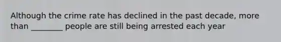 Although the crime rate has declined in the past decade, more than ________ people are still being arrested each year
