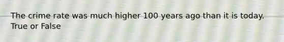 The crime rate was much higher 100 years ago than it is today. True or False