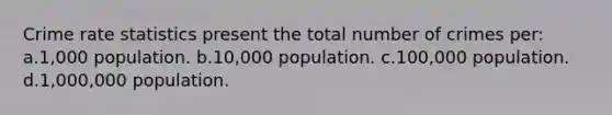 Crime rate statistics present the total number of crimes per: a.1,000 population. b.10,000 population. c.100,000 population. d.1,000,000 population.