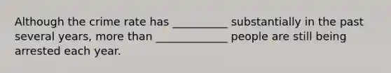 Although the crime rate has __________ substantially in the past several years, more than _____________ people are still being arrested each year.