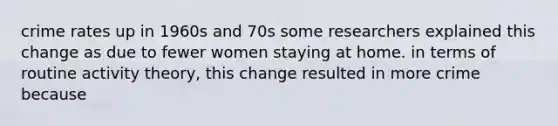 crime rates up in 1960s and 70s some researchers explained this change as due to fewer women staying at home. in terms of routine activity theory, this change resulted in more crime because