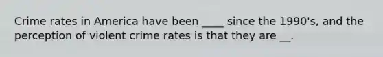 Crime rates in America have been ____ since the 1990's, and the perception of violent crime rates is that they are __.