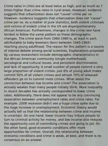 Crime rates in cities are at least twice as high, and as much as 7 times higher than crime rates in rural areas. However, evidence suggests that urbanization does not "cause" crime per se. However, evidence suggests that urbanization does not "cause" crime per se. As a matter of pure statistics, both violent criminals and victims of violent crime in the US are disproportionately African American. Furthermore, changes in the crime rate have tended to follow the same pattern as these demographic changes. The crime wave from 1960-1980 is, at least in part, attributable to baby boomers (born between 1945-1965) reaching young adulthood. The reason for this pattern is a source of intense debate among social scientists. Explanations proposed by various researchers include demographic characteristics in the African American community (single motherhood), sociological and cultural issues, and persistent discrimination and lack of opportunity. A small number of people commit a very large proportion of violent crimes. Just 6% of young adult males commit 50% of all violent crimes and almost 70% of released offenders go on to commit more crimes. What about the connection between low income and crime? The association is actually weaker than many people initially think. More inequality in recent decades has actually corresponded to lower crime rates. Additionally, there does not appear to be any convincing association between unemployment rates and crime rates. For example: 2008 recession didn't see a huge crime spike due to the huge increase in unemployment. Economic theory would actually tell us that the relationship between crime and income is uncertain. On one hand, lower income may induce people to turn to criminal activity for money, and low income also reduces the opportunity cost of committing crimes and going to jail. On the other hand, good economic conditions offer more opportunities for crimes. Overall, the relationship between economic conditions and crime is weak, at best, and there is no consensus on an answer.