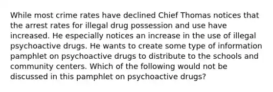 While most crime rates have declined Chief Thomas notices that the arrest rates for illegal drug possession and use have increased. He especially notices an increase in the use of illegal psychoactive drugs. He wants to create some type of information pamphlet on psychoactive drugs to distribute to the schools and community centers. Which of the following would not be discussed in this pamphlet on psychoactive drugs?