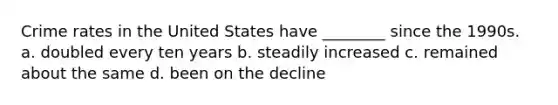 Crime rates in the United States have ________ since the 1990s. a. doubled every ten years b. steadily increased c. remained about the same d. been on the decline