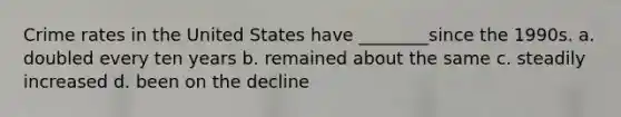 Crime rates in the United States have ________since the 1990s. a. doubled every ten years b. remained about the same c. steadily increased d. been on the decline