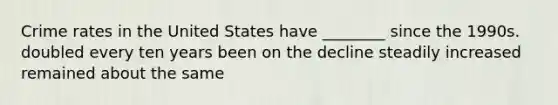 Crime rates in the United States have ________ since the 1990s. doubled every ten years been on the decline steadily increased remained about the same