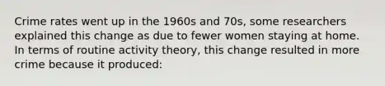 Crime rates went up in the 1960s and 70s, some researchers explained this change as due to fewer women staying at home. In terms of routine activity theory, this change resulted in more crime because it produced: