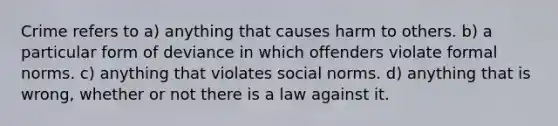 Crime refers to a) anything that causes harm to others. b) a particular form of deviance in which offenders violate formal norms. c) anything that violates social norms. d) anything that is wrong, whether or not there is a law against it.