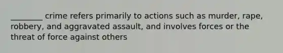 ________ crime refers primarily to actions such as murder, rape, robbery, and aggravated assault, and involves forces or the threat of force against others