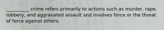 __________ crime refers primarily to actions such as murder, rape, robbery, and aggravated assault and involves force or the threat of force against others.