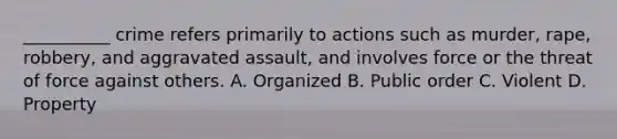 ​__________ crime refers primarily to actions such as murder, rape, robbery, and aggravated assault, and involves force or the threat of force against others. A. Organized B. Public order C. Violent D. Property