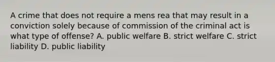 A crime that does not require a mens rea that may result in a conviction solely because of commission of the criminal act is what type of offense? A. public welfare B. strict welfare C. strict liability D. public liability