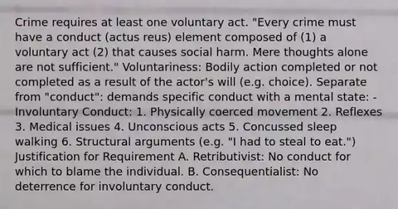 Crime requires at least one voluntary act. "Every crime must have a conduct (actus reus) element composed of (1) a voluntary act (2) that causes social harm. Mere thoughts alone are not sufficient." Voluntariness: Bodily action completed or not completed as a result of the actor's will (e.g. choice). Separate from "conduct": demands specific conduct with a mental state: - Involuntary Conduct: 1. Physically coerced movement 2. Reflexes 3. Medical issues 4. Unconscious acts 5. Concussed sleep walking 6. Structural arguments (e.g. "I had to steal to eat.") Justification for Requirement A. Retributivist: No conduct for which to blame the individual. B. Consequentialist: No deterrence for involuntary conduct.