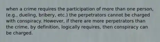 when a crime requires the participation of more than one person, (e.g., dueling, bribery, etc.) the perpetrators cannot be charged with conspiracy. However, if there are more perpetrators than the crime, by definition, logically requires, then conspiracy can be charged.