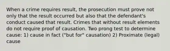 When a crime requires result, the prosecution must prove not only that the result occurred but also that the defendant's conduct caused that result. Crimes that without result elements do not require proof of causation. Two prong test to determine cause: 1) cause in fact ("but for" causation) 2) Proximate (legal) cause