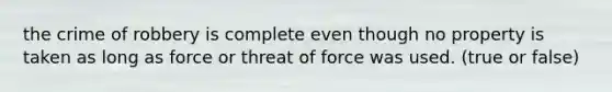 the crime of robbery is complete even though no property is taken as long as force or threat of force was used. (true or false)