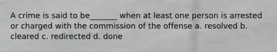 A crime is said to be_______ when at least one person is arrested or charged with the commission of the offense a. resolved b. cleared c. redirected d. done