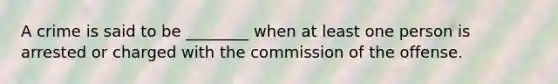 A crime is said to be ________ when at least one person is arrested or charged with the commission of the offense.​