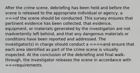 After the crime scene, debriefing has been held and before the scene is released to the appropriate individual or agency, a ===of the scene should be conducted. This survey ensures that pertinent evidence has been collected, that evidence, equipment, or materials generated by the investigation are not inadvertently left behind, and that any dangerous materials or conditions have been reported and addressed. The investigator(s) in charge should conduct a ====and ensure that each area identified as part of the crime scene is visually inspected. At the conclusion of the debriefing and final walk-through, the investigator releases the scene in accordance with ===requirements.