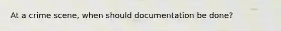 At a crime scene, when should documentation be done?