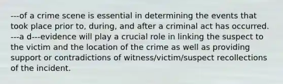 ---of a crime scene is essential in determining the events that took place prior to, during, and after a criminal act has occurred. ---a d---evidence will play a crucial role in linking the suspect to the victim and the location of the crime as well as providing support or contradictions of witness/victim/suspect recollections of the incident.