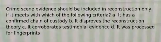 Crime scene evidence should be included in reconstruction only if it meets with which of the following criteria? a. It has a confirmed chain of custody b. It disproves the reconstruction theory c. It corroborates testimonial evidence d. It was processed for fingerprints