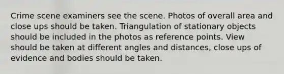 Crime scene examiners see the scene. Photos of overall area and close ups should be taken. Triangulation of stationary objects should be included in the photos as reference points. View should be taken at different angles and distances, close ups of evidence and bodies should be taken.