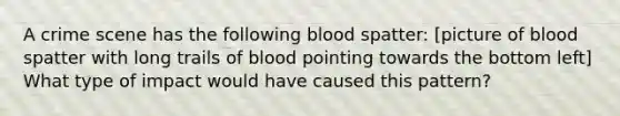 A crime scene has the following blood spatter: [picture of blood spatter with long trails of blood pointing towards the bottom left] What type of impact would have caused this pattern?