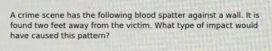 A crime scene has the following blood spatter against a wall. It is found two feet away from the victim. What type of impact would have caused this pattern?