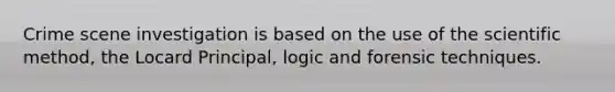 Crime scene investigation is based on the use of the scientific method, the Locard Principal, logic and forensic techniques.