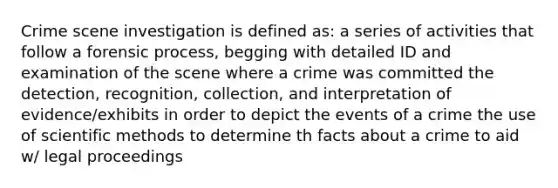 Crime scene investigation is defined as: a series of activities that follow a forensic process, begging with detailed ID and examination of the scene where a crime was committed the detection, recognition, collection, and interpretation of evidence/exhibits in order to depict the events of a crime the use of scientific methods to determine th facts about a crime to aid w/ legal proceedings