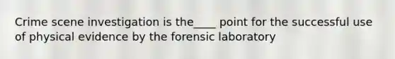 Crime scene investigation is the____ point for the successful use of physical evidence by the forensic laboratory