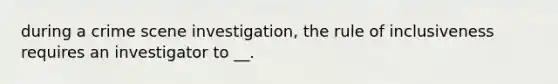 during a crime scene investigation, the rule of inclusiveness requires an investigator to __.