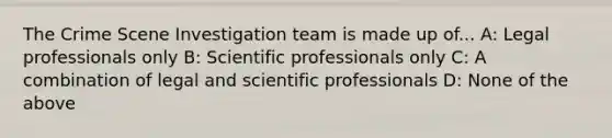 The Crime Scene Investigation team is made up of... A: Legal professionals only B: Scientific professionals only C: A combination of legal and scientific professionals D: None of the above